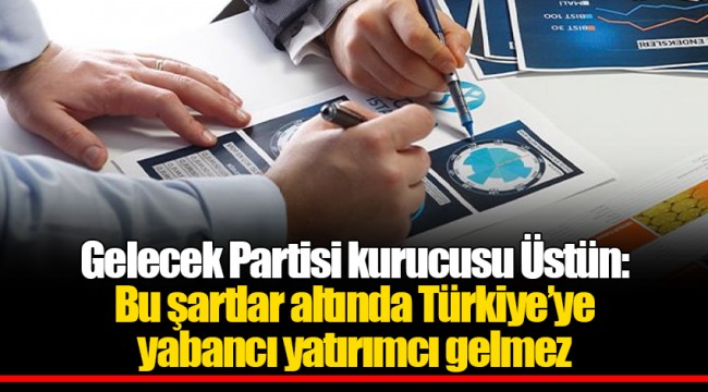 Gelecek Partisi kurucusu Üstün: Bu şartlar altında Türkiye’ye yabancı yatırımcı gelmez