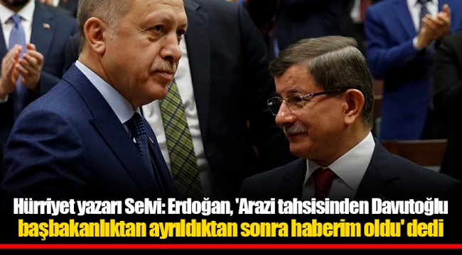 Hürriyet yazarı Selvi: Erdoğan, 'Arazi tahsisinden Davutoğlu başbakanlıktan ayrıldıktan sonra haberim oldu' dedi