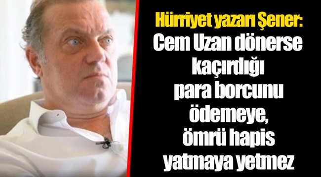 Hürriyet yazarı Şener: Cem Uzan dönerse kaçırdığı para borcunu ödemeye, ömrü hapis yatmaya yetmez