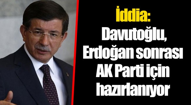 İddia: Davutoğlu, Erdoğan sonrası AK Parti için hazırlanıyor