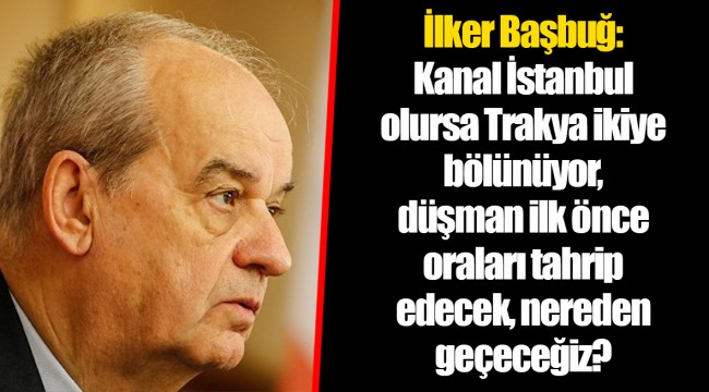 İlker Başbuğ: Kanal İstanbul olursa Trakya ikiye bölünüyor, düşman ilk önce oraları tahrip edecek, nereden geçeceğiz?