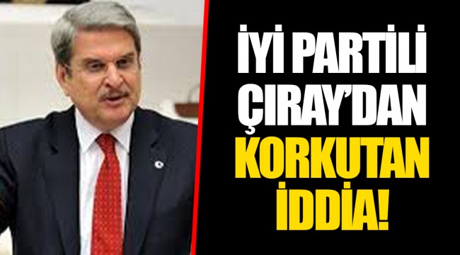 İYİ PARTİLİ ÇIRAY’DAN KORKUTAN İDDİA!