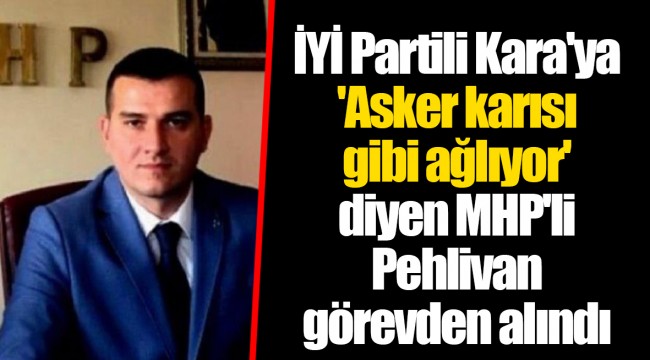 İYİ Partili Kara'ya 'Asker karısı gibi ağlıyor' diyen MHP'li Pehlivan görevden alındı