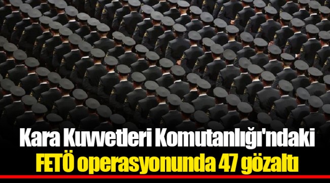 Kara Kuvvetleri Komutanlığı'ndaki FETÖ operasyonunda 47 gözaltı