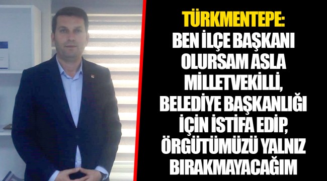 TÜRKMENTEPE: BEN İLÇE BAŞKANI OLURSAM ASLA MİLLETVEKİLLİ, BELEDİYE BAŞKANLIĞI İÇİN İSTİFA EDİP, ÖRGÜTÜMÜZÜ YALNIZ BIRAKMAYACAĞIM