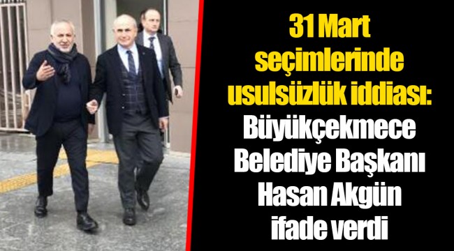 31 Mart seçimlerinde usulsüzlük iddiası: Büyükçekmece Belediye Başkanı Hasan Akgün ifade verdi