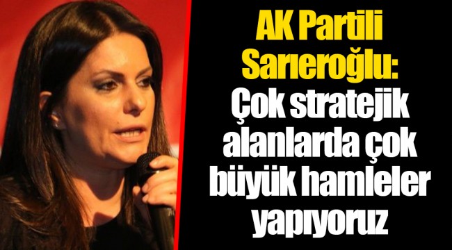 AK Partili Sarıeroğlu: Çok stratejik alanlarda çok büyük hamleler yapıyoruz