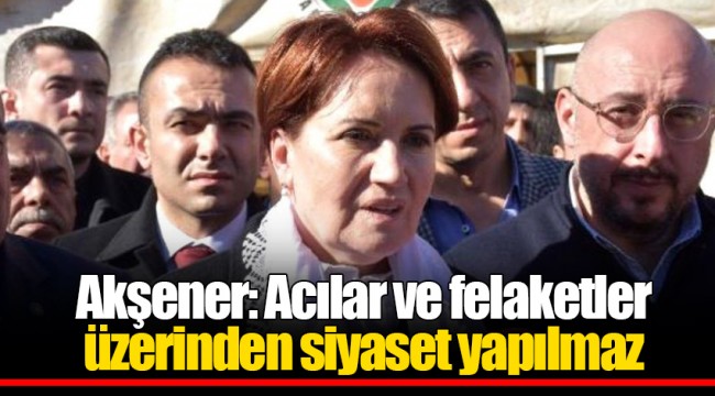 Akşener: Acılar ve felaketler üzerinden siyaset yapılmaz