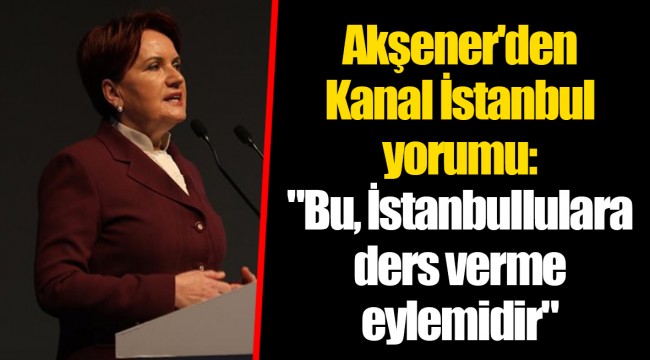 Akşener'den Kanal İstanbul yorumu: "Bu, İstanbullulara ders verme eylemidir"