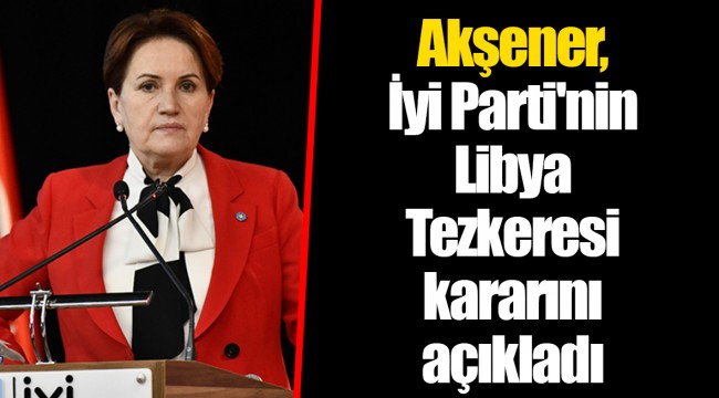 Akşener, İyi Parti'nin Libya Tezkeresi kararını açıkladı