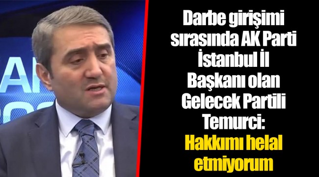 Darbe girişimi sırasında AK Parti İstanbul İl Başkanı olan Gelecek Partili Temurci: Hakkımı helal etmiyorum