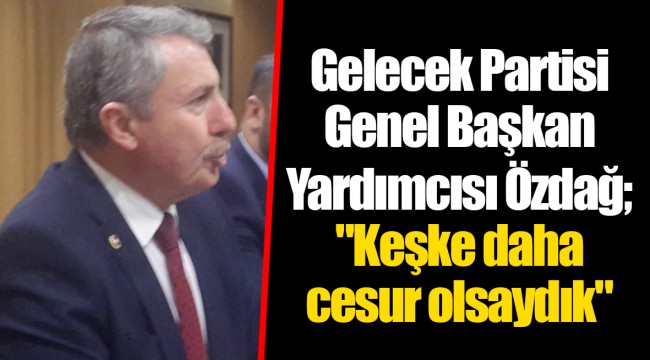 Gelecek Partisi Genel Başkan Yardımcısı Özdağ; "Keşke daha cesur olsaydık"