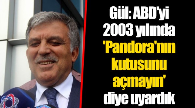 Gül: ABD'yi 2003 yılında 'Pandora'nın kutusunu açmayın' diye uyardık