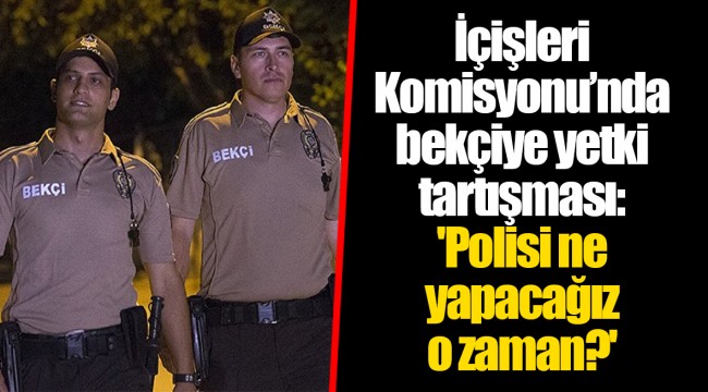İçişleri Komisyonu’nda bekçiye yetki tartışması: 'Polisi ne yapacağız o zaman?'