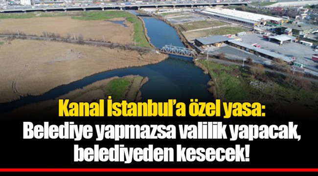 Kanal İstanbul’a özel yasa: Belediye yapmazsa valilik yapacak, belediyeden kesecek!