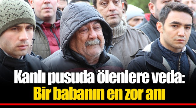 Kanlı pusuda ölenlere veda: Bir babanın en zor anı