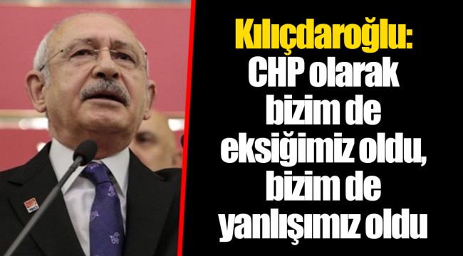 Kılıçdaroğlu: CHP olarak bizim de eksiğimiz oldu, bizim de yanlışımız oldu
