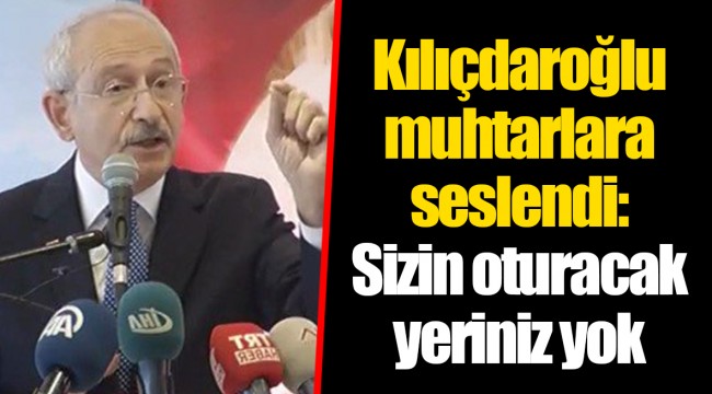 Kılıçdaroğlu muhtarlara seslendi: Sizin oturacak yeriniz yok