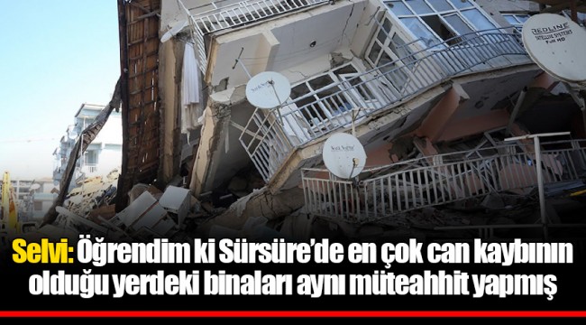 Selvi: Öğrendim ki Sürsüre’de en çok can kaybının olduğu yerdeki binaları aynı müteahhit yapmış