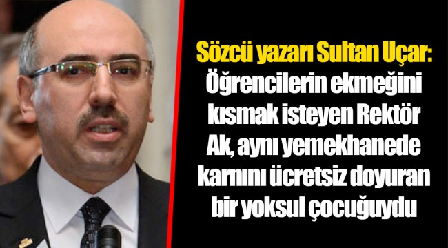 Sözcü yazarı Sultan Uçar: Öğrencilerin ekmeğini kısmak isteyen Rektör Ak, aynı yemekhanede karnını ücretsiz doyuran bir yoksul çocuğuydu