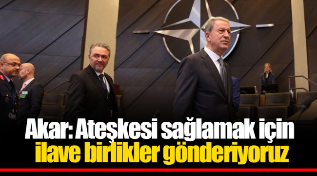 Akar: Ateşkesi sağlamak için ilave birlikler gönderiyoruz