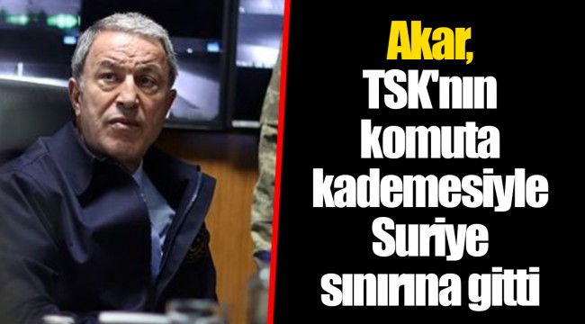 Akar, TSK'nın komuta kademesiyle Suriye sınırına gitti