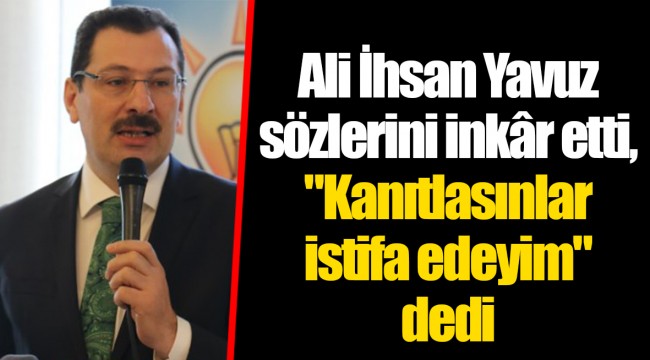 Ali İhsan Yavuz sözlerini inkâr etti, "Kanıtlasınlar istifa edeyim" dedi