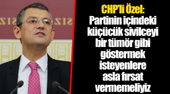 CHP’li Özel: Partinin içindeki küçücük sivilceyi bir tümör gibi göstermek isteyenlere asla fırsat vermemeliyiz