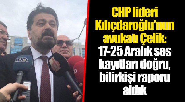 CHP lideri Kılıçdaroğlu'nun avukatı Çelik: 17-25 Aralık ses kayıtları doğru, bilirkişi raporu aldık