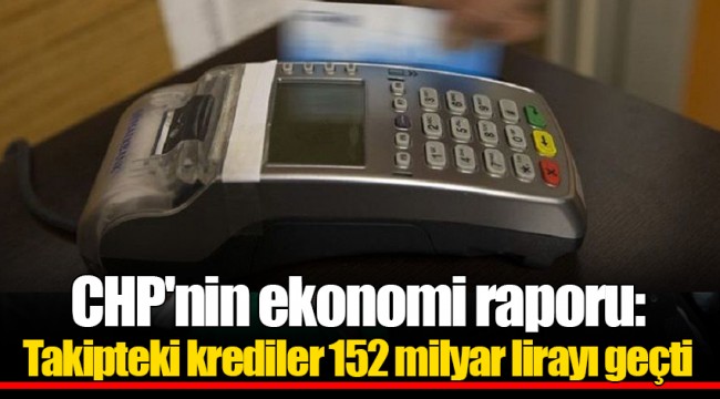 CHP'nin ekonomi raporu: Takipteki krediler 152 milyar lirayı geçti