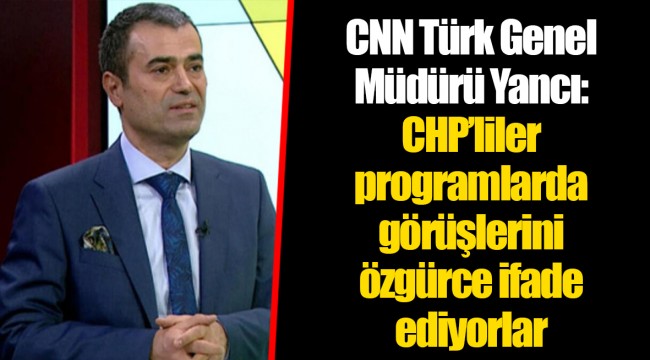 CNN Türk Genel Müdürü Yancı: CHP’liler programlarda görüşlerini özgürce ifade ediyorlar