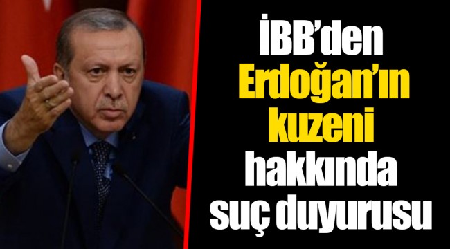 İBB’den Erdoğan’ın kuzeni hakkında suç duyurusu