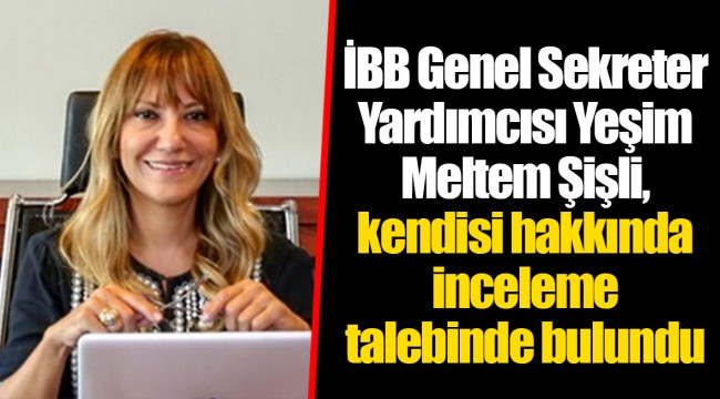 İBB Genel Sekreter Yardımcısı Yeşim Meltem Şişli, kendisi hakkında inceleme talebinde bulundu