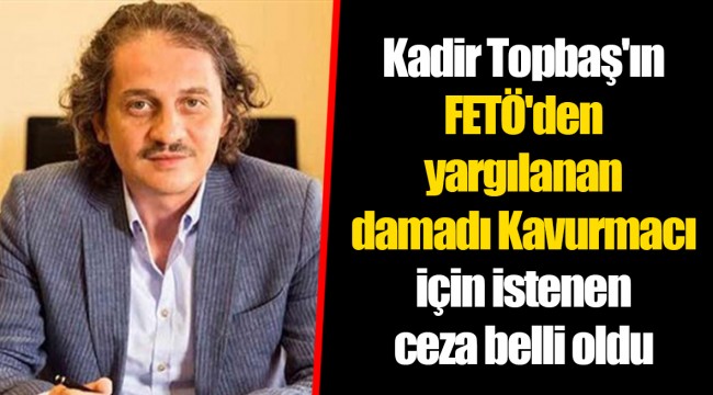 Kadir Topbaş'ın FETÖ'den yargılanan damadı Kavurmacı için istenen ceza belli oldu