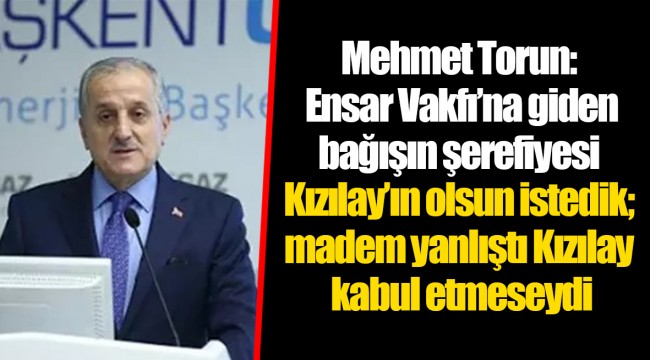 Mehmet Torun: Ensar Vakfı’na giden bağışın şerefiyesi Kızılay’ın olsun istedik; madem yanlıştı Kızılay kabul etmeseydi