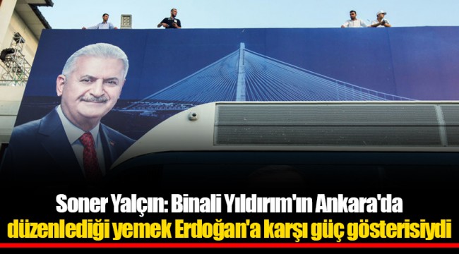 Soner Yalçın: Binali Yıldırım'ın Ankara'da düzenlediği yemek Erdoğan'a karşı güç gösterisiydi