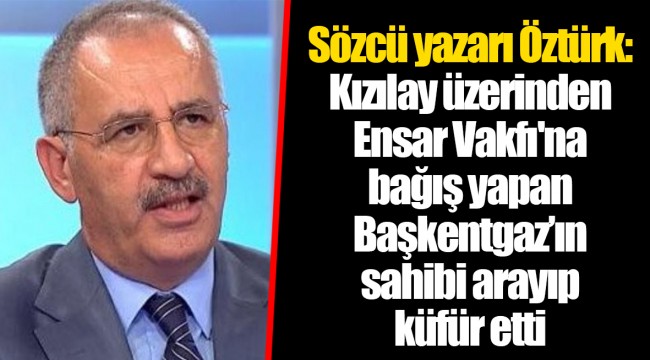 Sözcü yazarı Öztürk: Kızılay üzerinden Ensar Vakfı'na bağış yapan Başkentgaz’ın sahibi arayıp küfür etti
