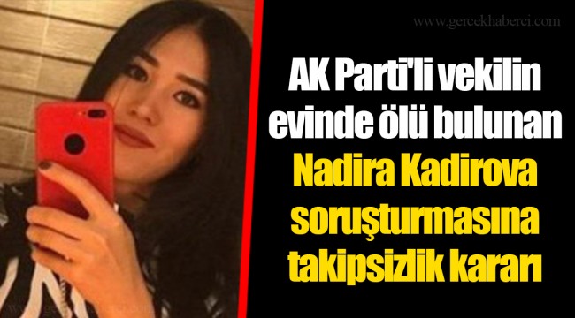 AK Parti'li vekilin evinde ölü bulunan Nadira Kadirova soruşturmasına takipsizlik kararı