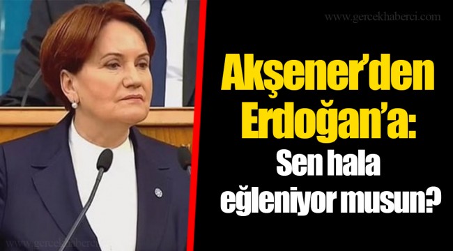Akşener’den Erdoğan’a: Sen hala eğleniyor musun?