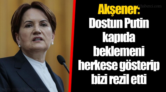 Akşener: Dostun Putin kapıda beklemeni herkese gösterip bizi rezil etti
