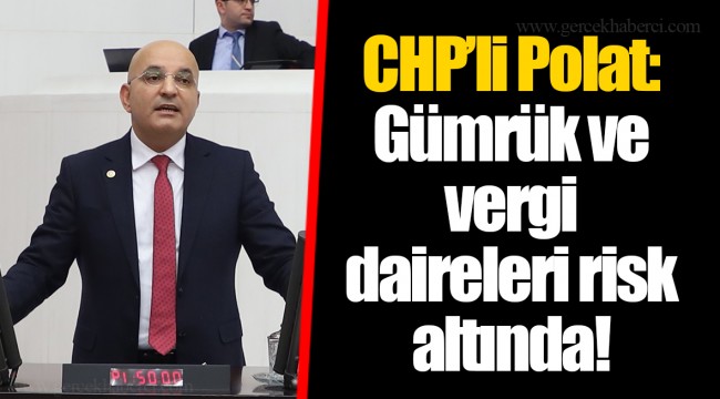 CHP’li Polat: Gümrük ve vergi daireleri risk altında!