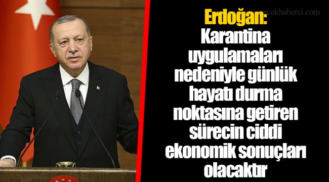 Erdoğan:  Karantina uygulamaları nedeniyle günlük hayatı durma noktasına getiren sürecin ciddi ekonomik sonuçları olacaktır