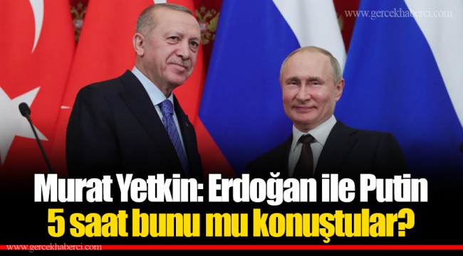 Murat Yetkin: Erdoğan ile Putin 5 saat bunu mu konuştular?