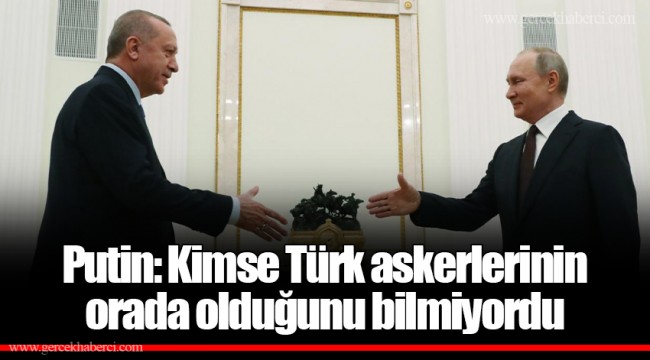 Putin: Kimse Türk askerlerinin orada olduğunu bilmiyordu