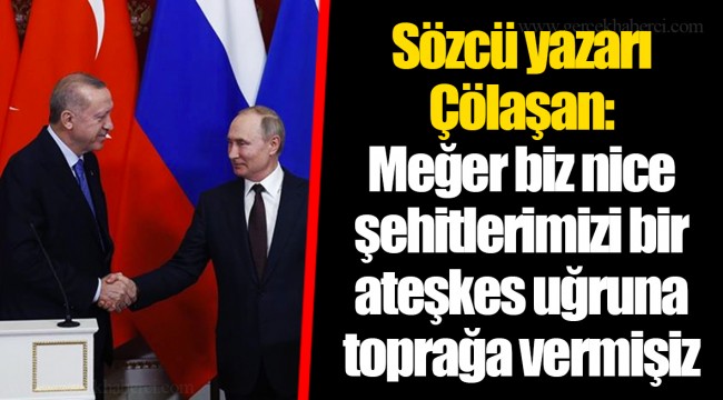 Sözcü yazarı Çölaşan: Meğer biz nice şehitlerimizi bir ateşkes uğruna toprağa vermişiz
