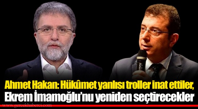 Ahmet Hakan: Hükûmet yanlısı troller inat ettiler, Ekrem İmamoğlu’nu yeniden seçtirecekler