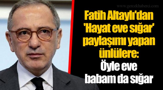 Fatih Altaylı'dan 'Hayat eve sığar' paylaşımı yapan ünlülere: Öyle eve babam da sığar