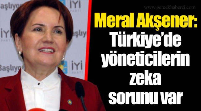 Meral Akşener: Türkiye’de yöneticilerin zeka sorunu var