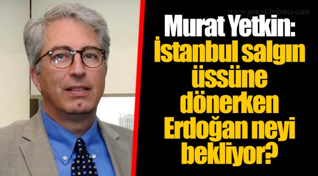 Murat Yetkin: İstanbul salgın üssüne dönerken Erdoğan neyi bekliyor?