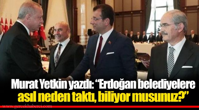 Murat Yetkin yazdı: “Erdoğan belediyelere asıl neden taktı, biliyor musunuz?”